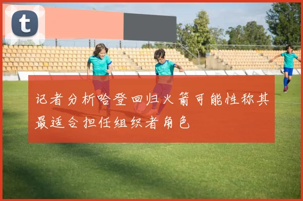 记者分析哈登回归火箭可能性称其最适合担任组织者角色