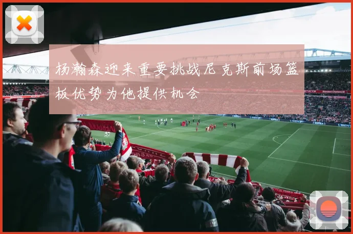 杨瀚森迎来重要挑战尼克斯前场篮板优势为他提供机会