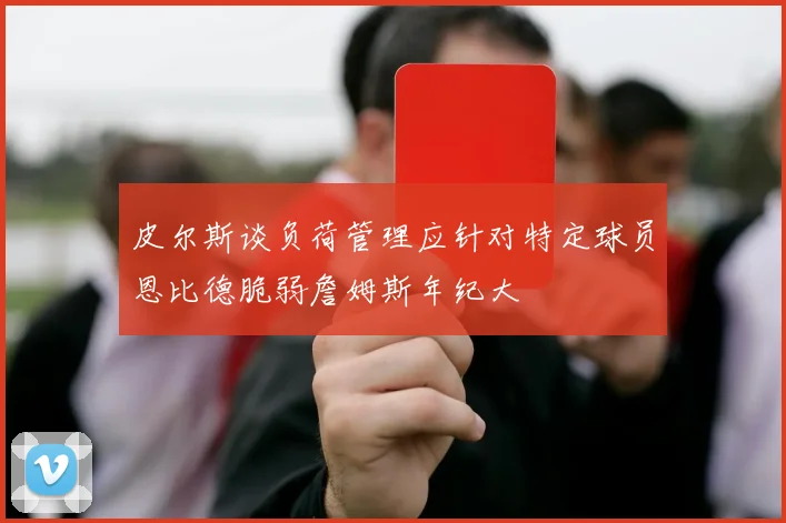 皮尔斯谈负荷管理应针对特定球员恩比德脆弱詹姆斯年纪大