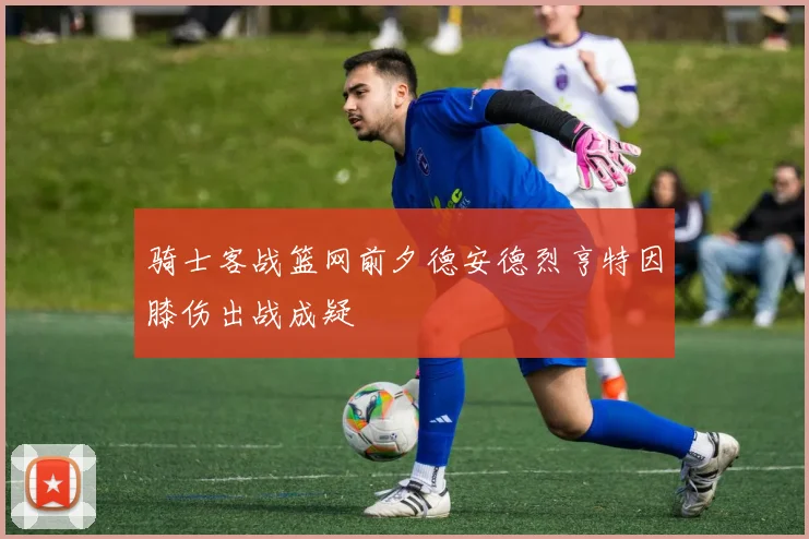 骑士客战篮网前夕德安德烈亨特因膝伤出战成疑