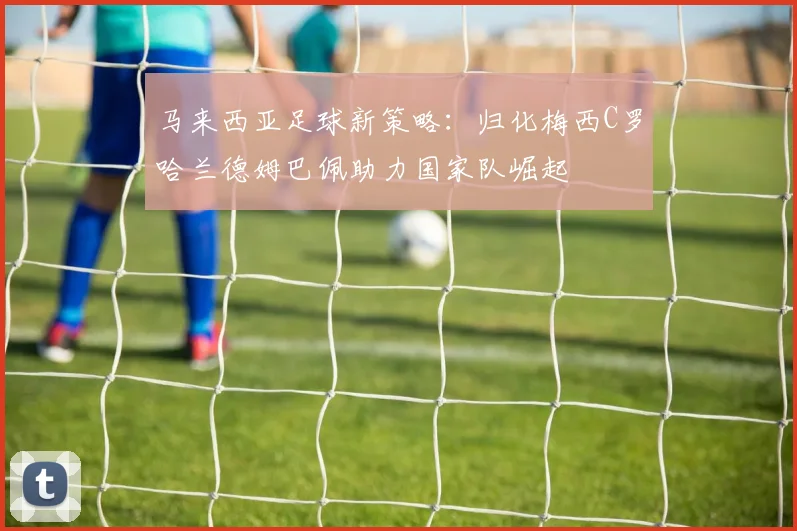 马来西亚足球新策略：归化梅西C罗哈兰德姆巴佩助力国家队崛起