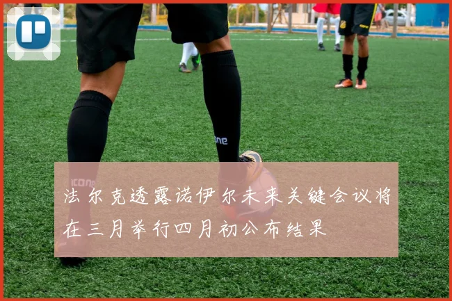 法尔克透露诺伊尔未来关键会议将在三月举行四月初公布结果