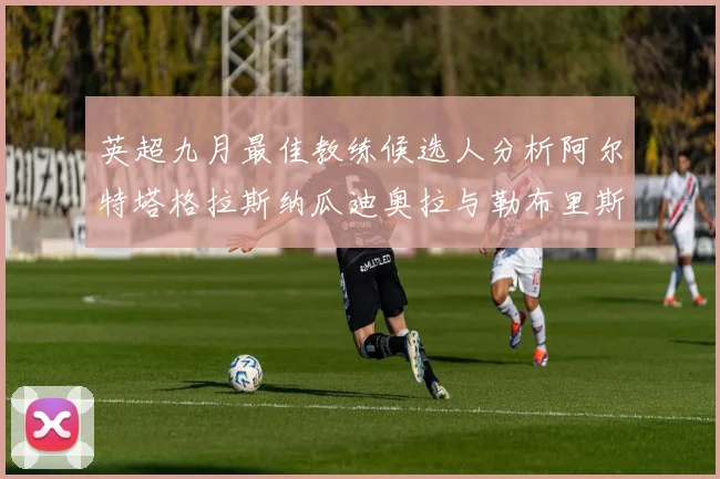 英超九月最佳教练候选人分析阿尔特塔格拉斯纳瓜迪奥拉与勒布里斯的表现