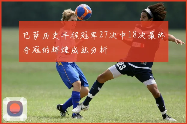 巴萨历史半程冠军27次中18次最终夺冠的辉煌成就分析
