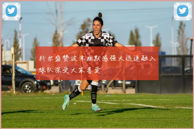 科尔盛赞波津幽默感强大迅速融入球队深受大家喜爱