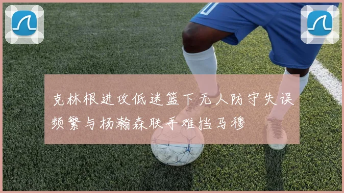 克林根进攻低迷篮下无人防守失误频繁与杨瀚森联手难挡马穆
