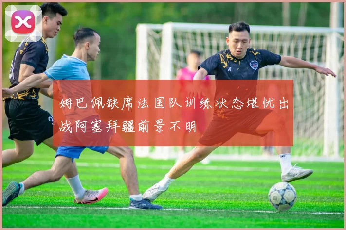 姆巴佩缺席法国队训练状态堪忧出战阿塞拜疆前景不明