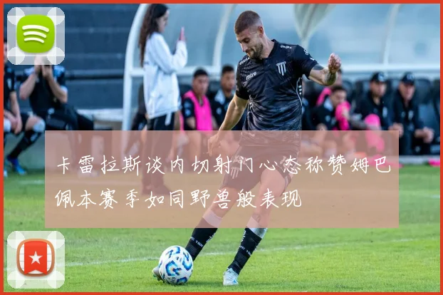 卡雷拉斯谈内切射门心态称赞姆巴佩本赛季如同野兽般表现