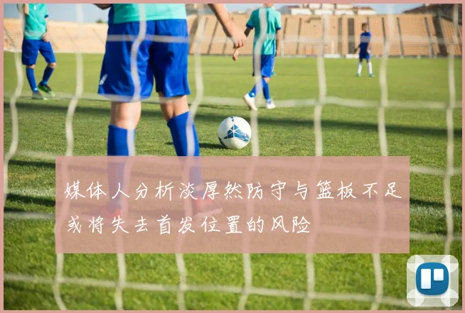 媒体人分析淡厚然防守与篮板不足或将失去首发位置的风险