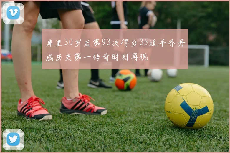 库里30岁后第93次得分35追平乔丹成历史第一传奇时刻再现