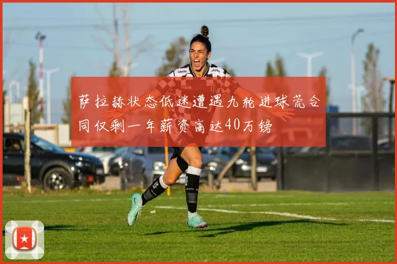萨拉赫状态低迷遭遇九轮进球荒合同仅剩一年薪资高达40万镑