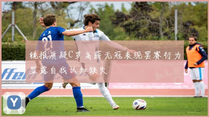 镜报质疑C罗高薪无冠表现罢赛行为显露自我认知缺失