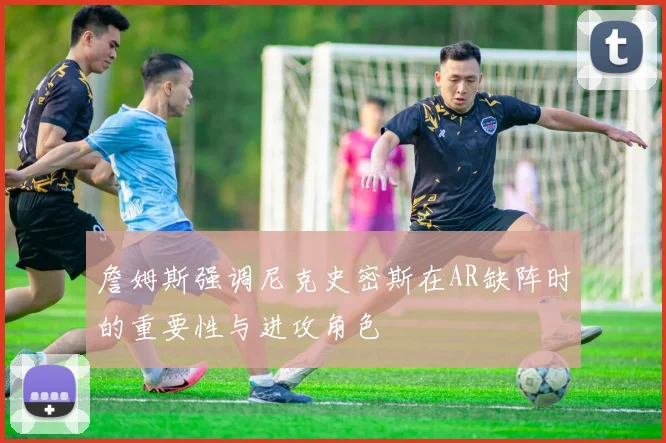 詹姆斯强调尼克史密斯在AR缺阵时的重要性与进攻角色