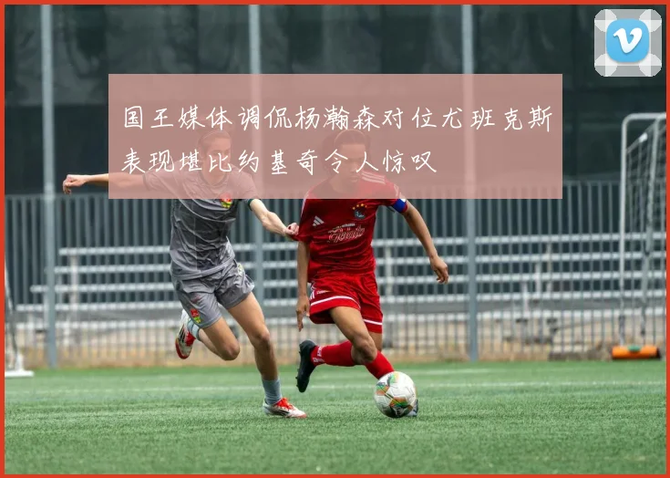 国王媒体调侃杨瀚森对位尤班克斯表现堪比约基奇令人惊叹