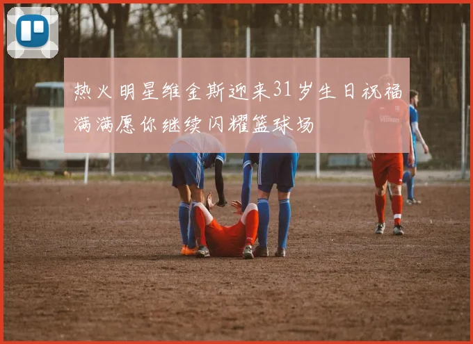 热火明星维金斯迎来31岁生日祝福满满愿你继续闪耀篮球场